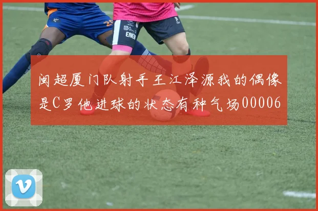 闽超厦门队射手王江泽源我的偶像是C罗他进球的状态有种气场0000644